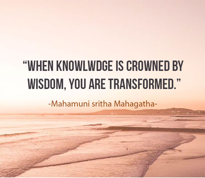 When knowledge is crowned by Wisdom, you are transformed - Mahagathe